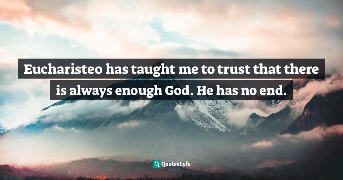 Eucharisteo has taught me to trust that there is always enough God. He has no end.