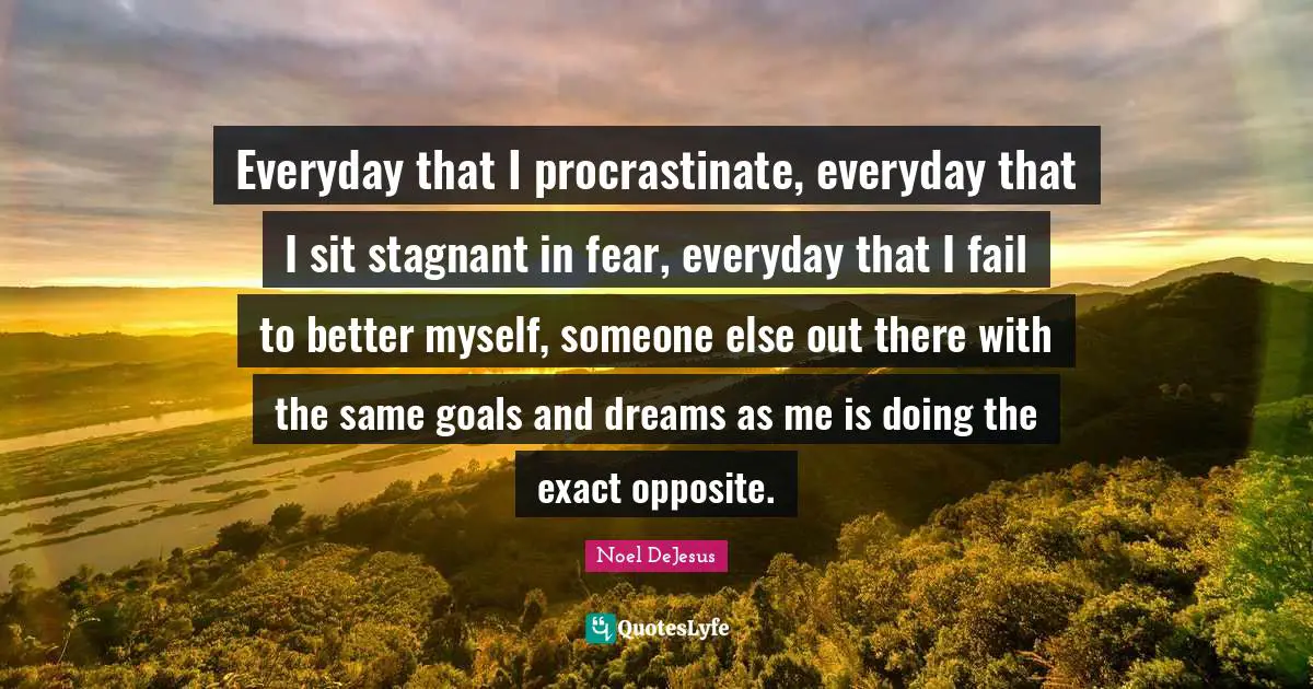 Everyday that I procrastinate, everyday that I sit stagnant in fear, everyday that I fail to better myself, someone else out there with the same goals and dreams as me is doing the exact opposite.