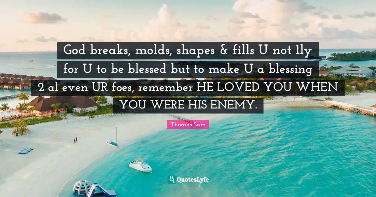 God breaks, molds, shapes & fills U not 1ly for U to be blessed but to make U a blessing 2 al even UR foes, remember HE LOVED YOU WHEN YOU WERE HIS ENEMY.