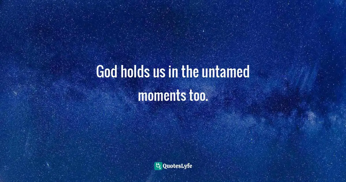 God holds us in the untamed moments too.