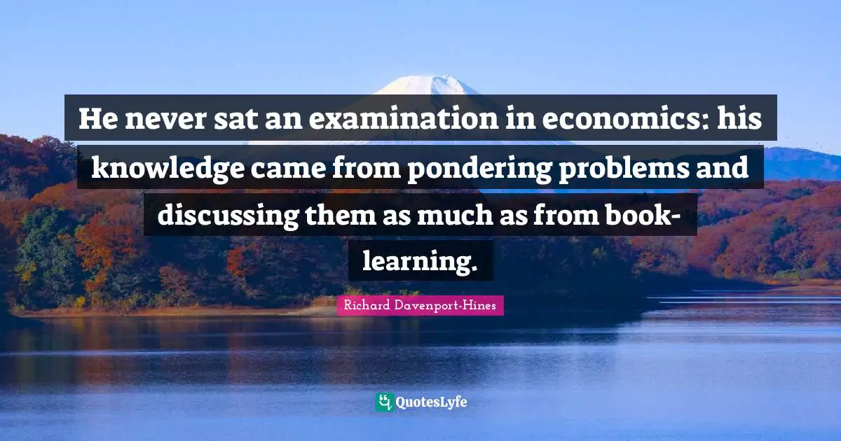 He never sat an examination in economics: his knowledge came from pondering problems and discussing them as much as from book-learning.