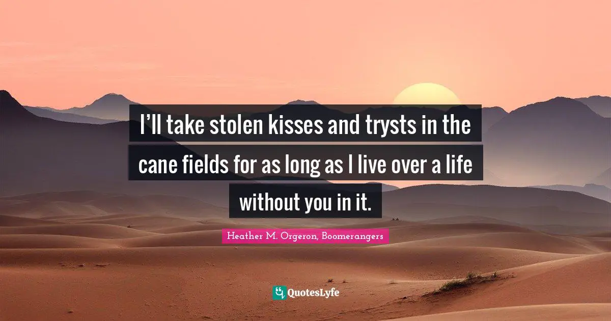 I’ll take stolen kisses and trysts in the cane fields for as long as I live over a life without you in it.