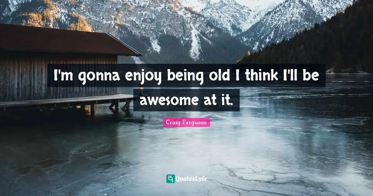 I'm gonna enjoy being old I think I'll be awesome at it.