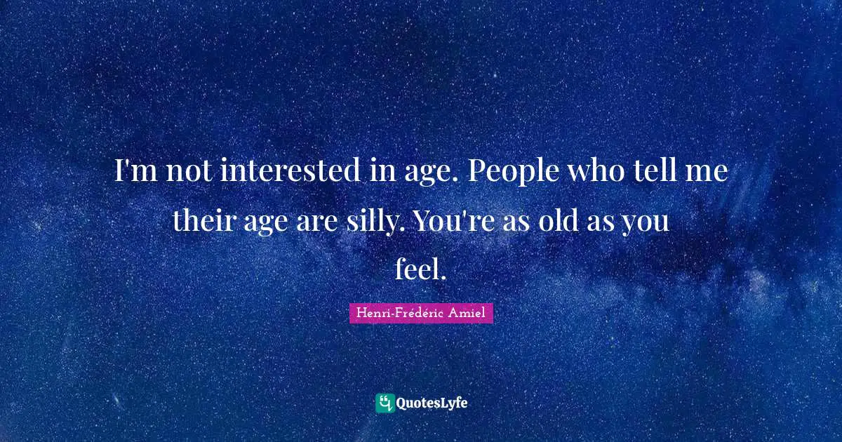 I'm not interested in age. People who tell me their age are silly. You're as old as you feel.