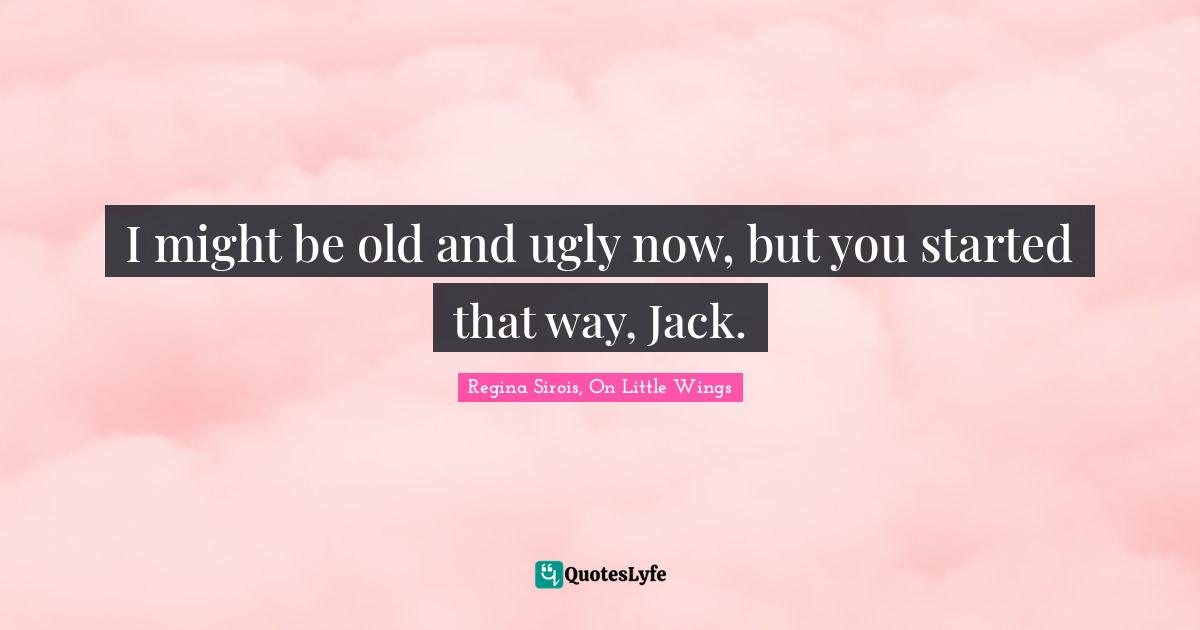 I might be old and ugly now, but you started that way, Jack.
