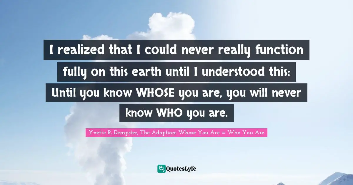 I realized that I could never really function fully on this earth until I understood this: Until you know WHOSE you are, you will never know WHO you are.