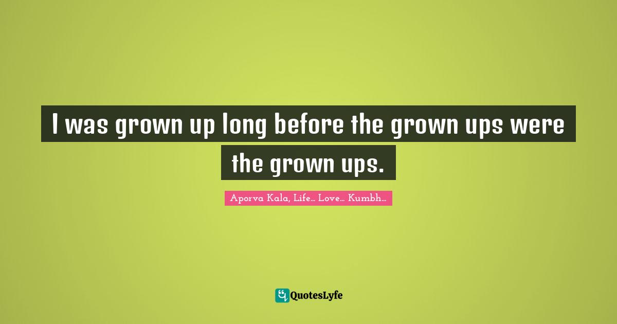 I was grown up long before the grown ups were the grown ups.