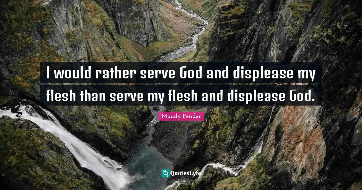 I would rather serve God and displease my flesh than serve my flesh and displease God.