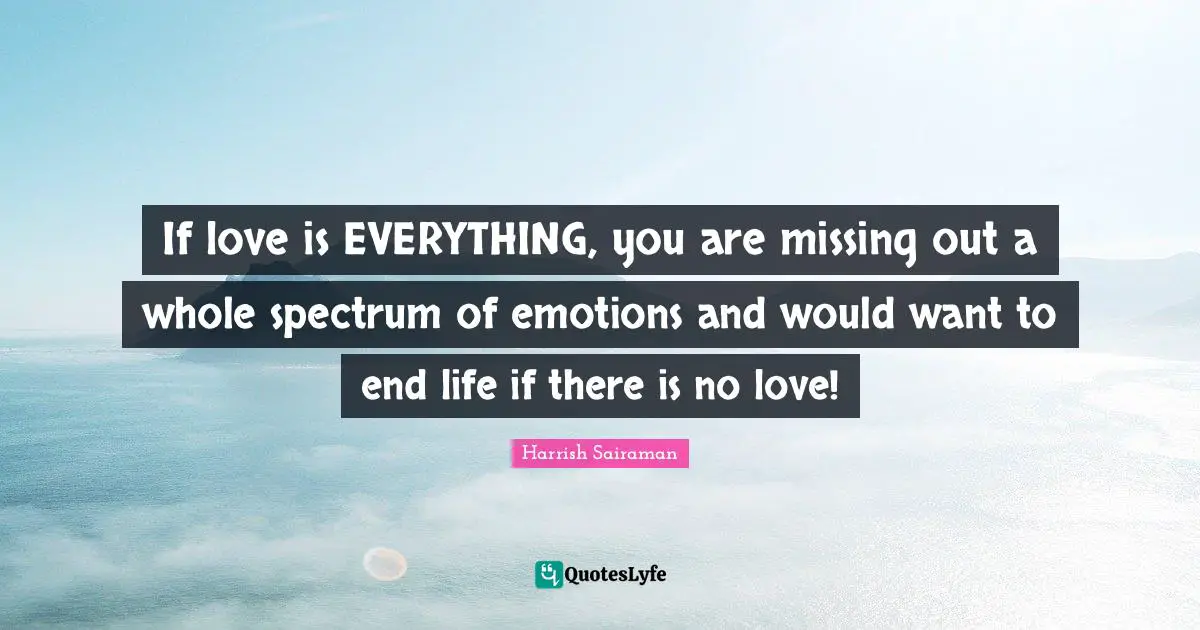 If love is EVERYTHING, you are missing out a whole spectrum of emotions and would want to end life if there is no love!
