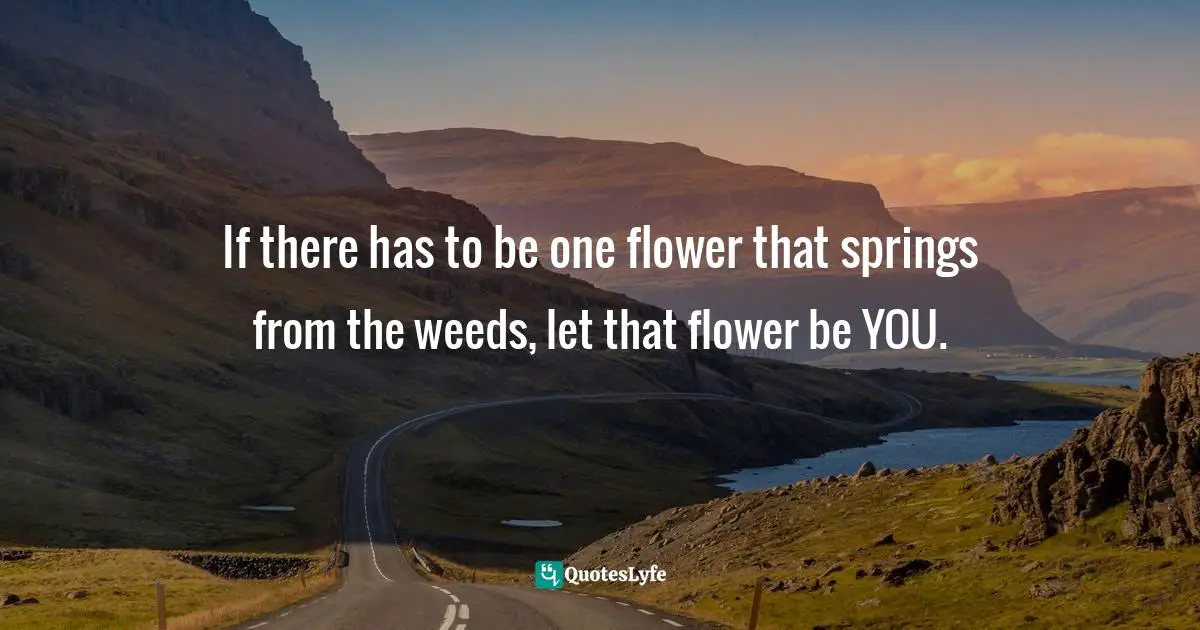 If there has to be one flower that springs from the weeds, let that flower be YOU.