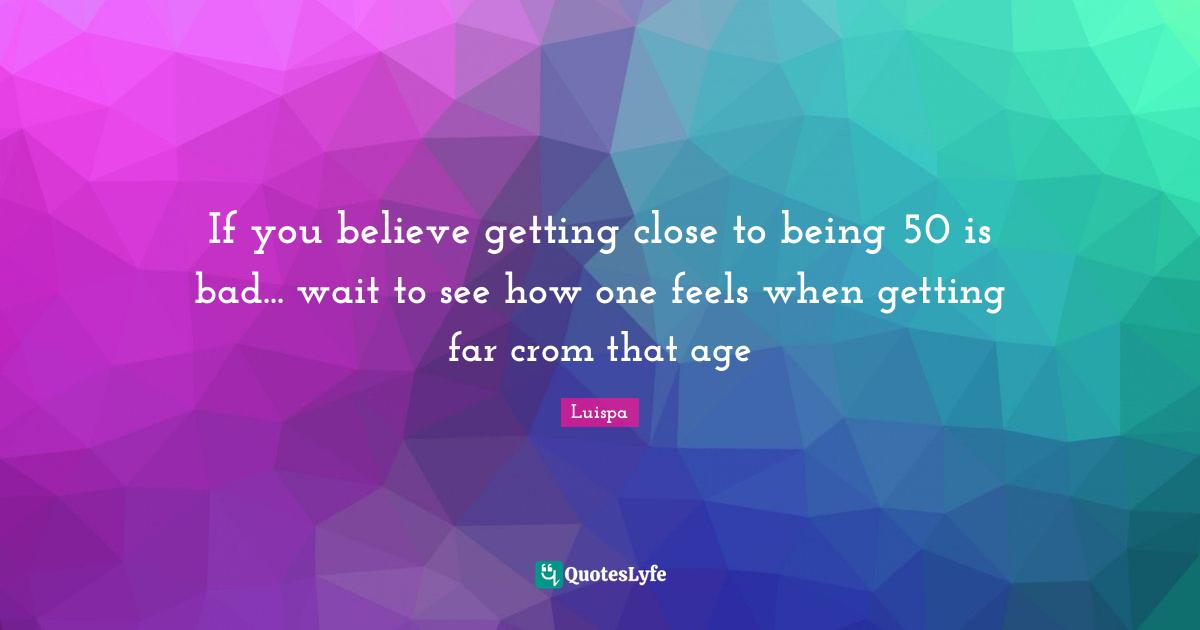If you believe getting close to being 50 is bad... wait to see how one feels when getting far crom that age