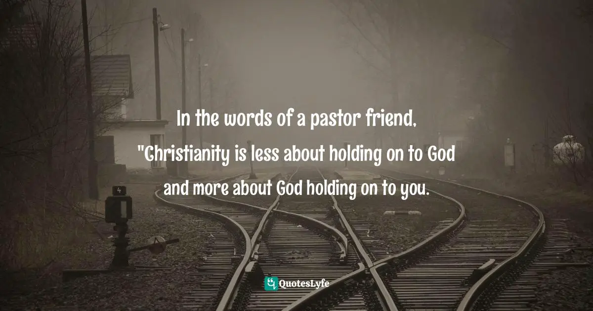 In the words of a pastor friend, "Christianity is less about holding on to God and more about God holding on to you.