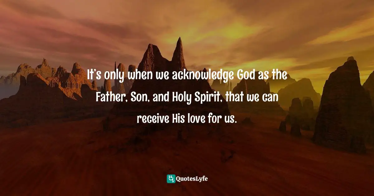 It’s only when we acknowledge God as the Father, Son, and Holy Spirit, that we can receive His love for us.