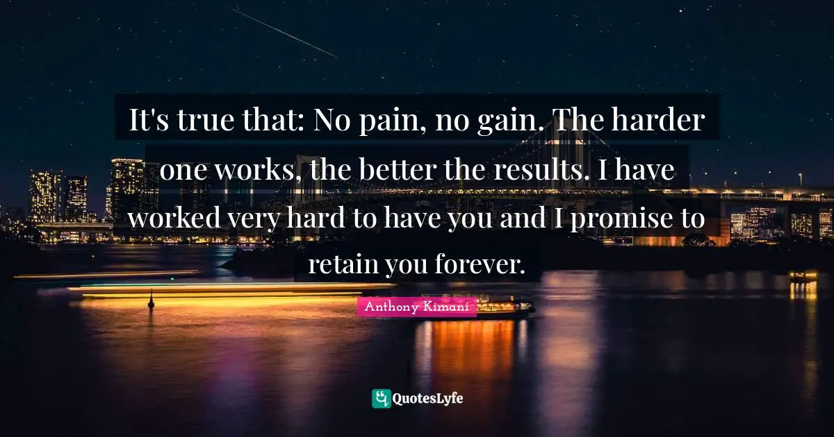 It's true that: No pain, no gain. The harder one works, the better the results. I have worked very hard to have you and I promise to retain you forever.