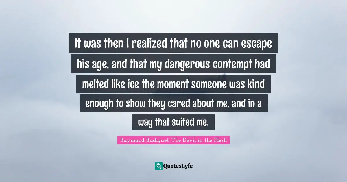 It was then I realized that no one can escape his age, and that my dangerous contempt had melted like ice the moment someone was kind enough to show they cared about me, and in a way that suited me.