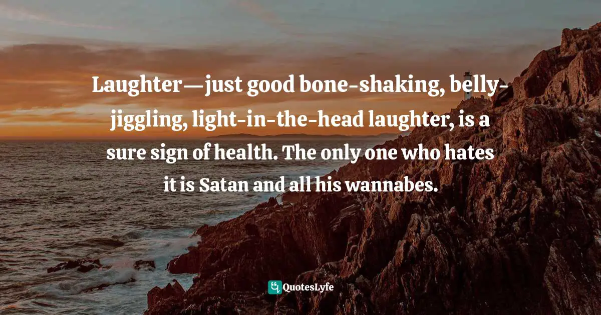 Laughter—just good bone-shaking, belly-jiggling, light-in-the-head laughter, is a sure sign of health. The only one who hates it is Satan and all his wannabes.