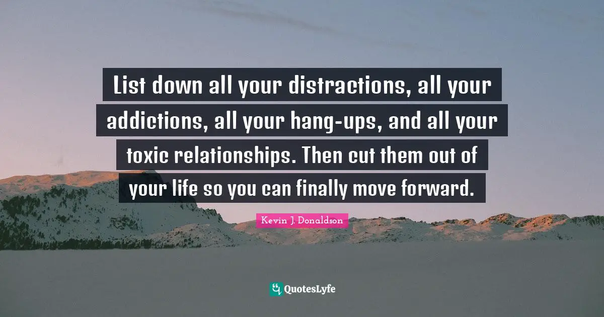 List down all your distractions, all your addictions, all your hang-ups, and all your toxic relationships. Then cut them out of your life so you can finally move forward.