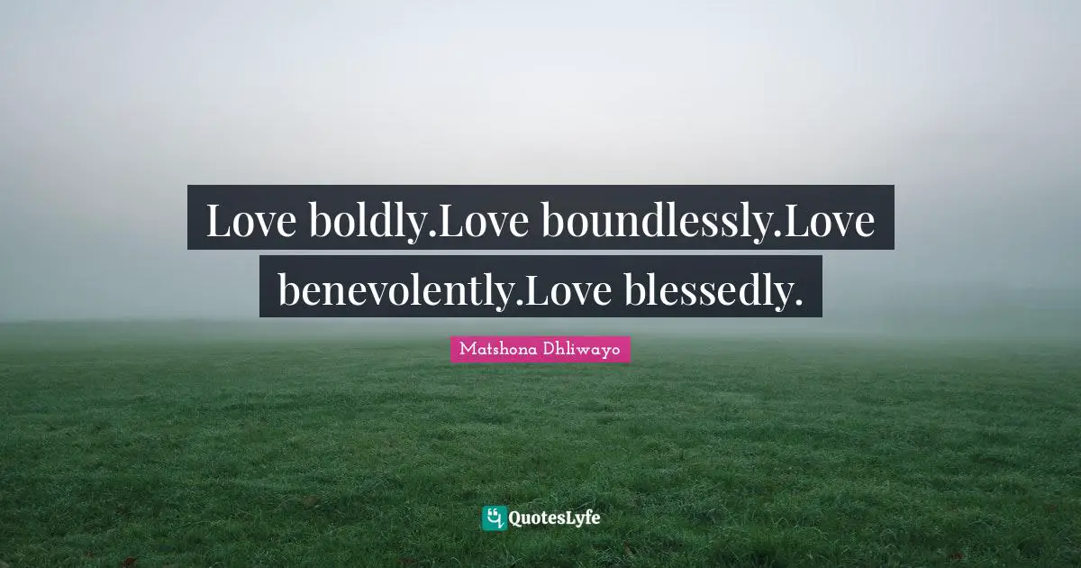 Love boldly.Love boundlessly.Love benevolently.Love blessedly.