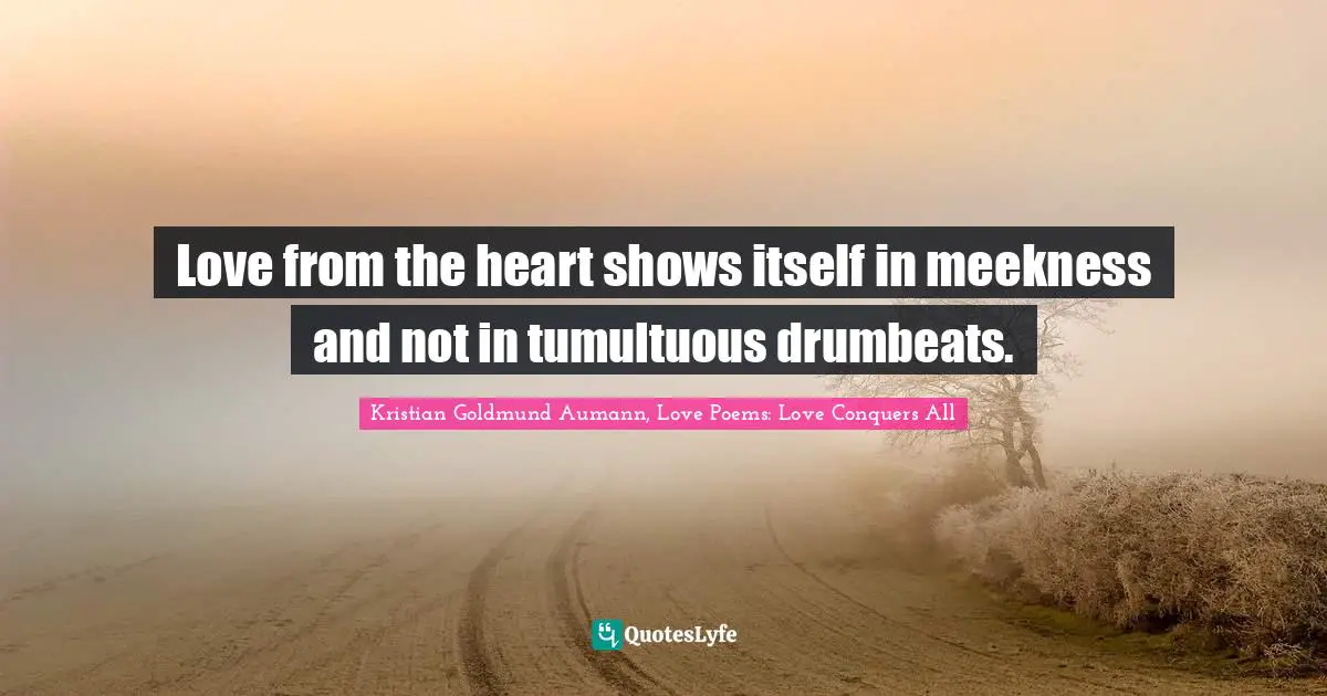 Love from the heart shows itself in meekness and not in tumultuous drumbeats.