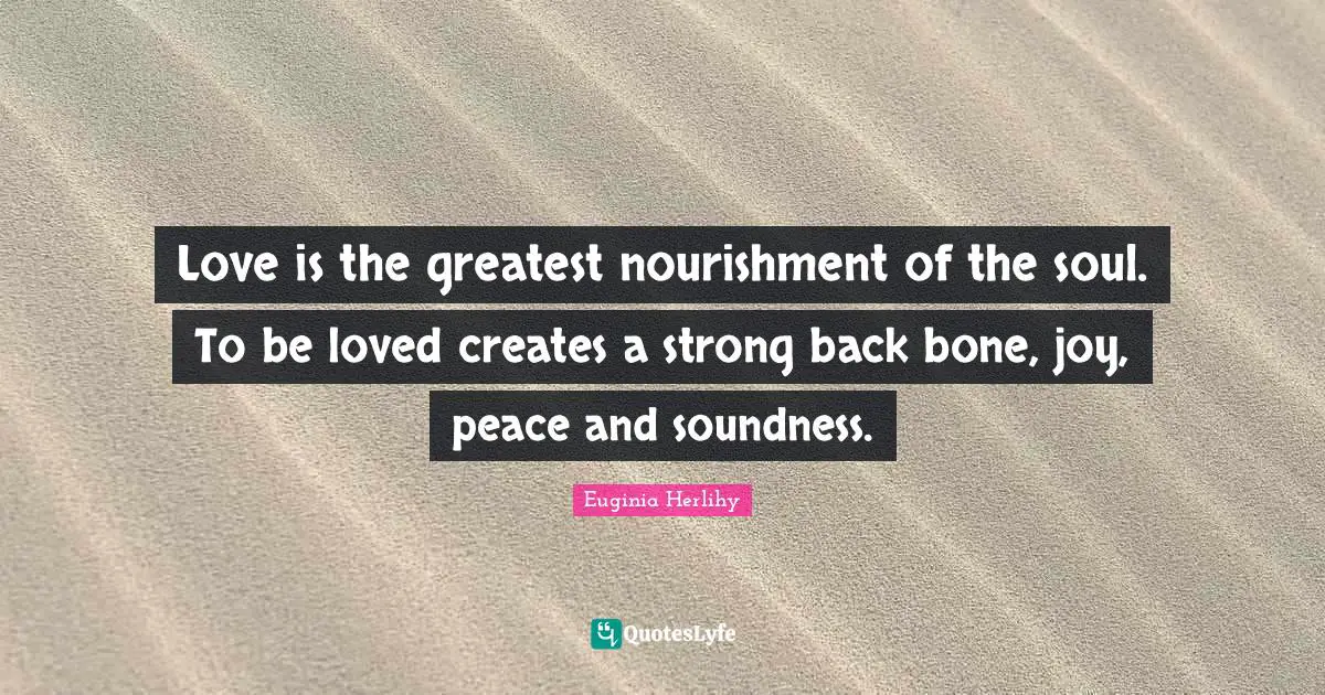 Love is the greatest nourishment of the soul. To be loved creates a strong back bone, joy, peace and soundness.