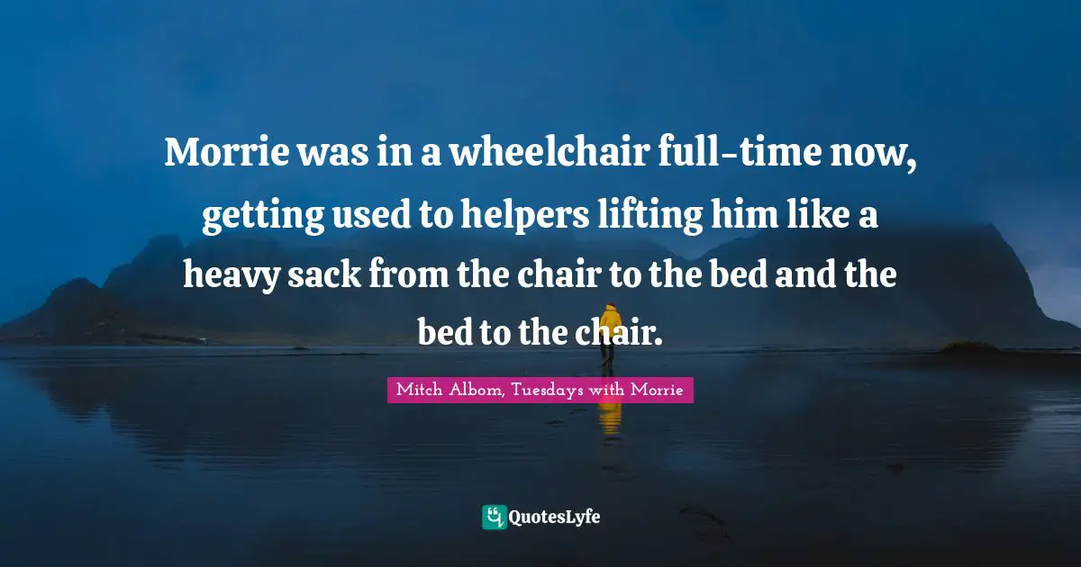 Morrie was in a wheelchair full-time now, getting used to helpers lifting him like a heavy sack from the chair to the bed and the bed to the chair.