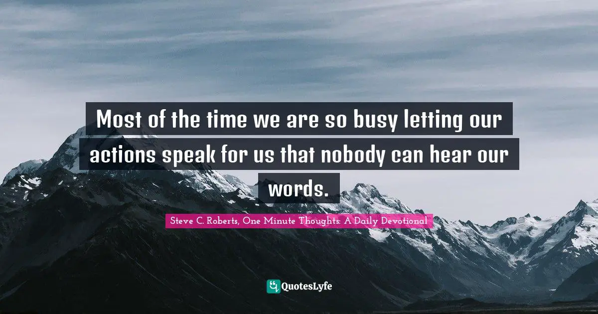 Most of the time we are so busy letting our actions speak for us that nobody can hear our words.