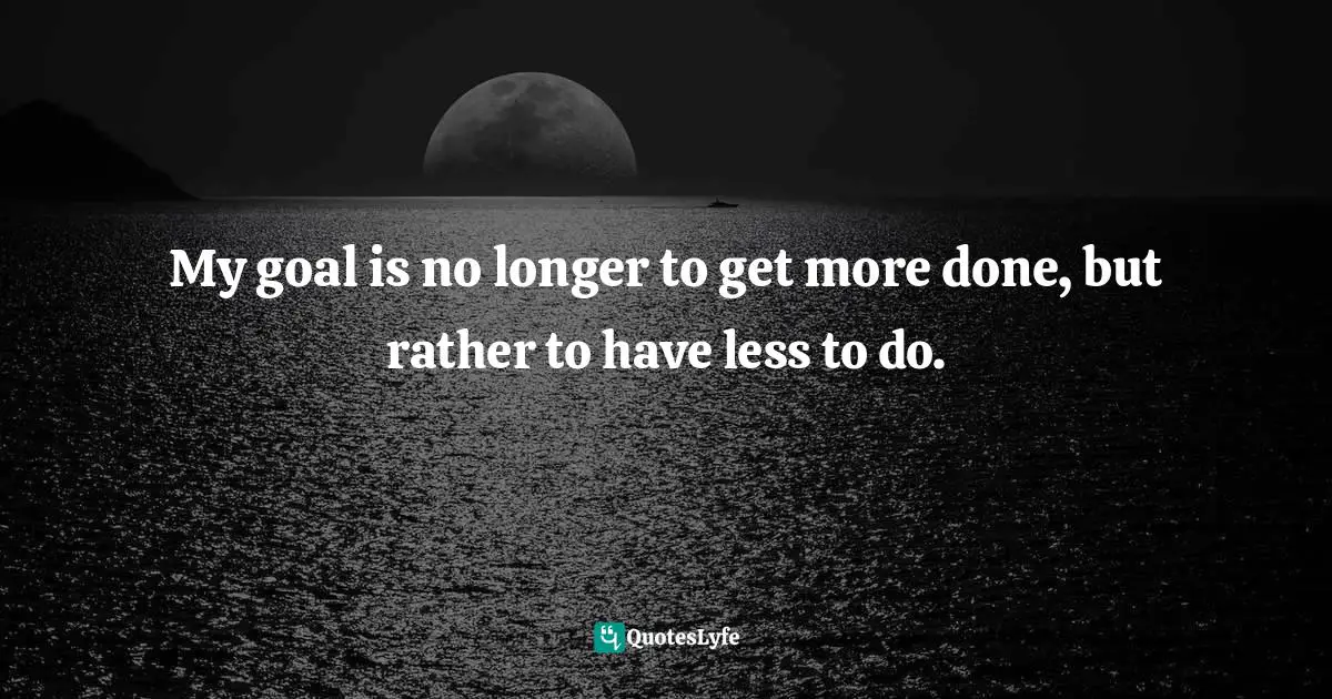 My goal is no longer to get more done, but rather to have less to do.