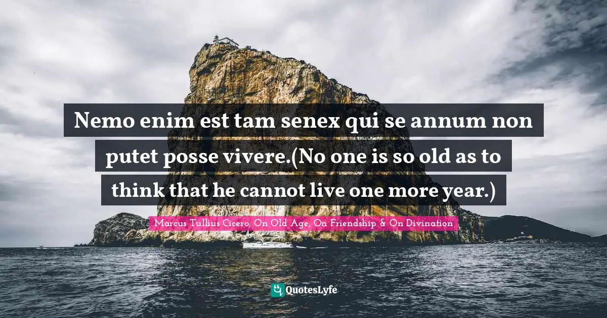 Nemo enim est tam senex qui se annum non putet posse vivere.(No one is so old as to think that he cannot live one more year.)