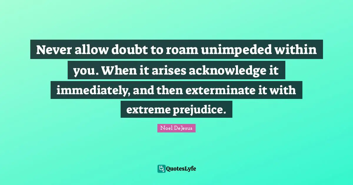 Never allow doubt to roam unimpeded within you. When it arises acknowledge it immediately, and then exterminate it with extreme prejudice.