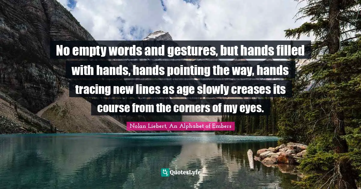 No empty words and gestures, but hands filled with hands, hands pointing the way, hands tracing new lines as age slowly creases its course from the corners of my eyes.