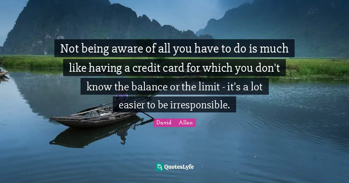 Not being aware of all you have to do is much like having a credit card for which you don't know the balance or the limit - it's a lot easier to be irresponsible.