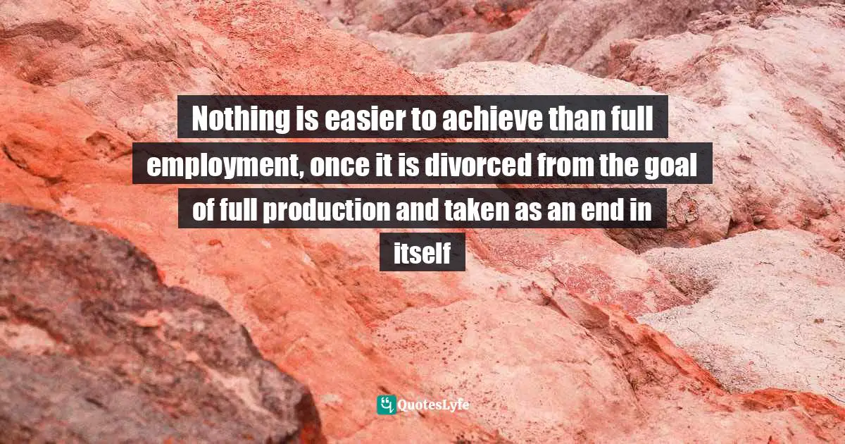 Nothing is easier to achieve than full employment, once it is divorced from the goal of full production and taken as an end in itself