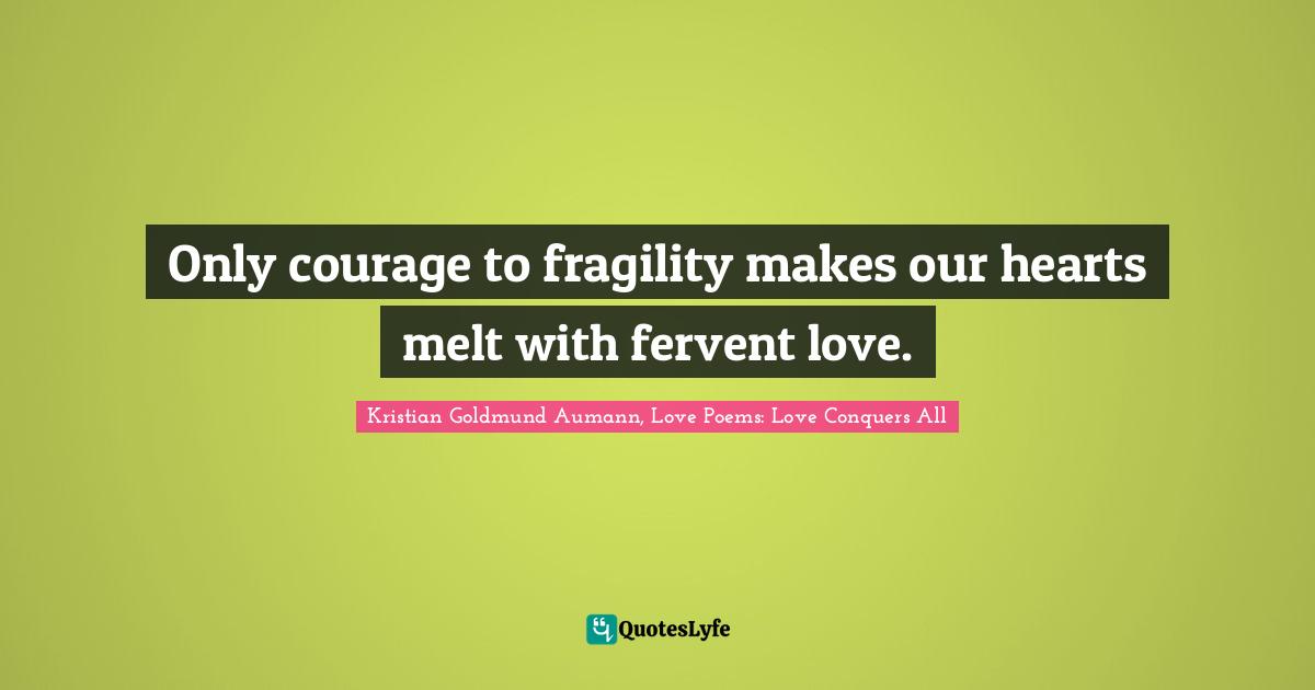 Only courage to fragility makes our hearts melt with fervent love.