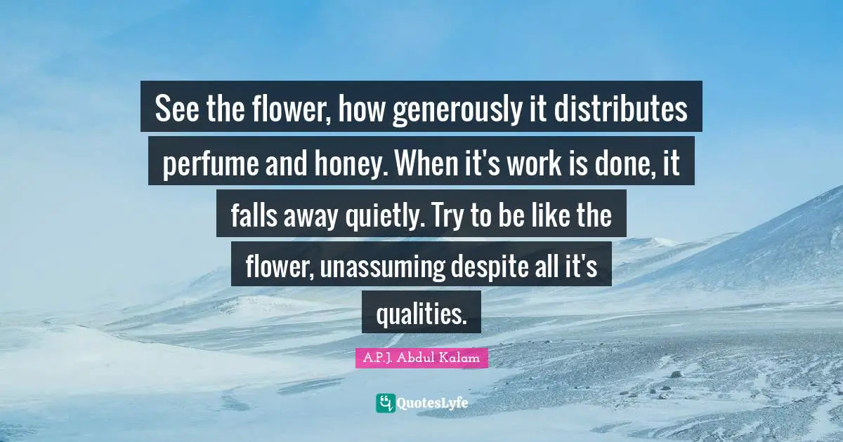 See the flower, how generously it distributes perfume and honey. When it's work is done, it falls away quietly. Try to be like the flower, unassuming despite all it's qualities.