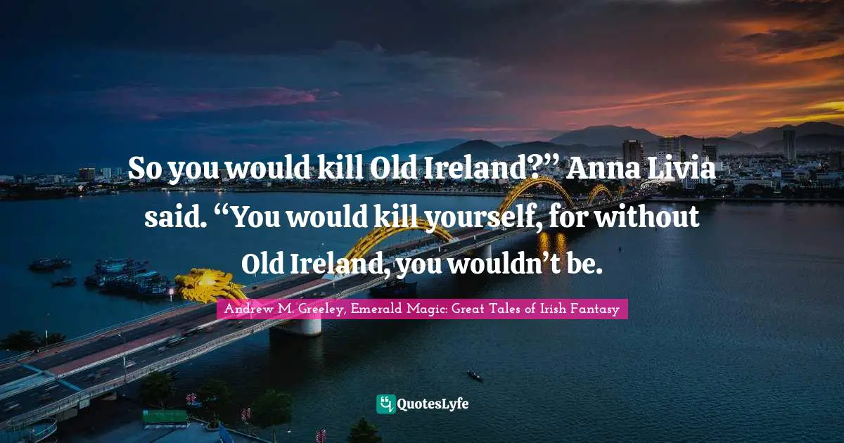 So you would kill Old Ireland?” Anna Livia said. “You would kill yourself, for without Old Ireland, you wouldn’t be.
