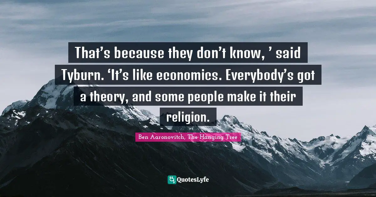 That’s because they don’t know, ’ said Tyburn. ‘It’s like economics. Everybody’s got a theory, and some people make it their religion.