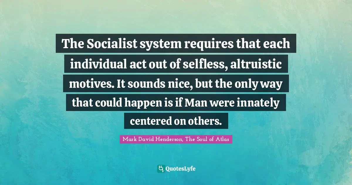 The Socialist system requires that each individual act out of selfless, altruistic motives. It sounds nice, but the only way that could happen is if Man were innately centered on others.