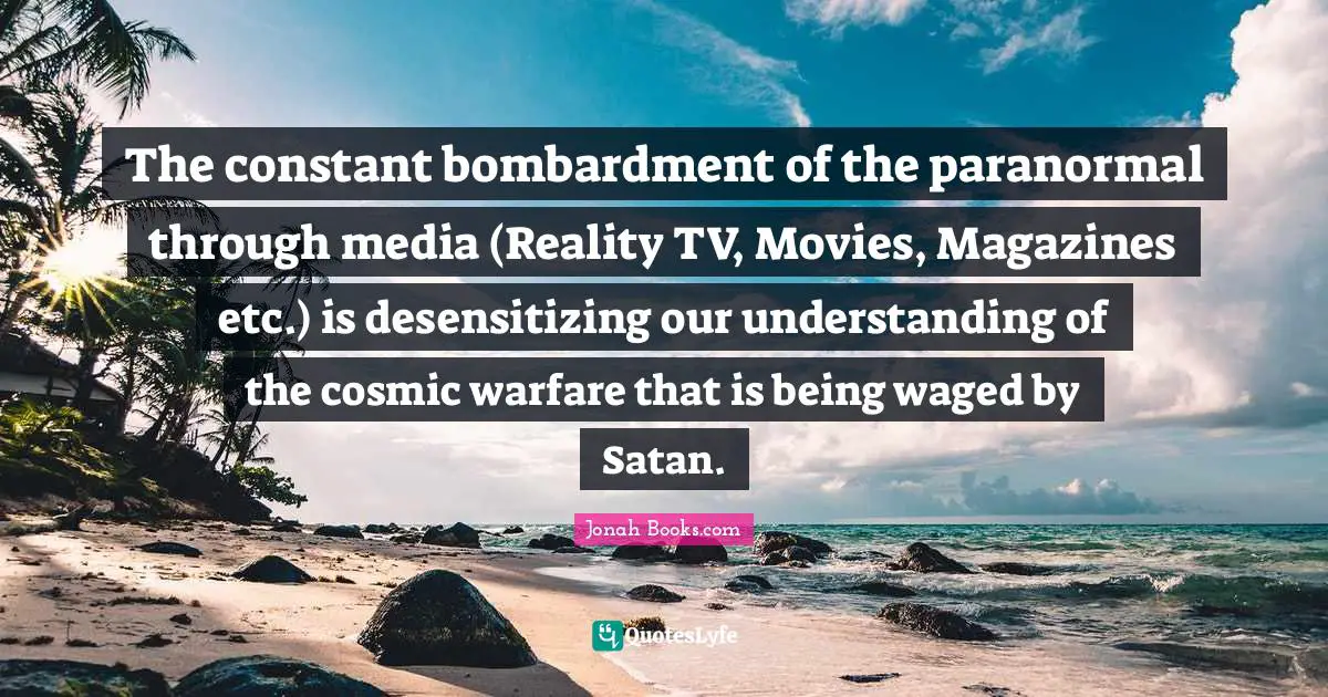 The constant bombardment of the paranormal through media (Reality TV, Movies, Magazines etc.) is desensitizing our understanding of the cosmic warfare that is being waged by Satan.