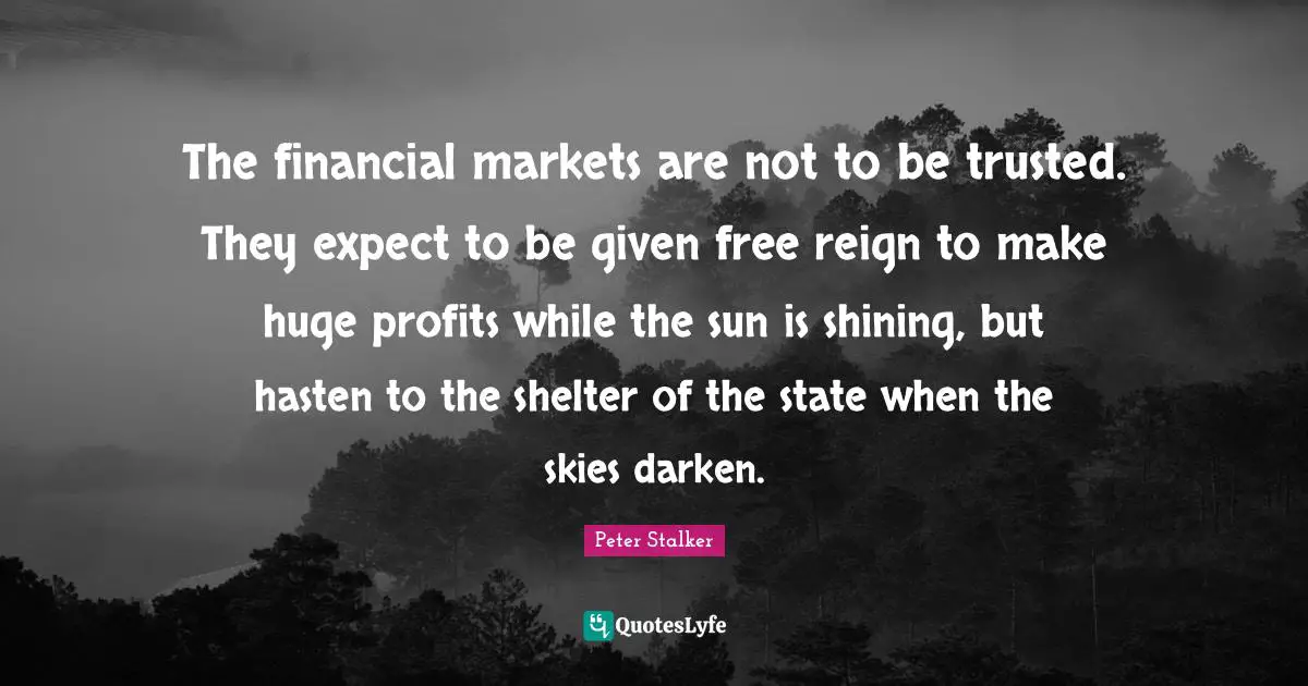 The financial markets are not to be trusted. They expect to be given free reign to make huge profits while the sun is shining, but hasten to the shelter of the state when the skies darken.
