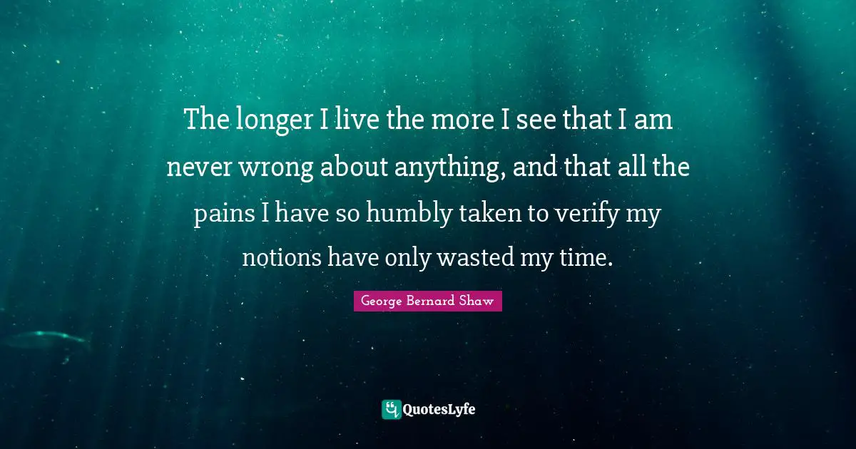 The longer I live the more I see that I am never wrong about anything, and that all the pains I have so humbly taken to verify my notions have only wasted my time.