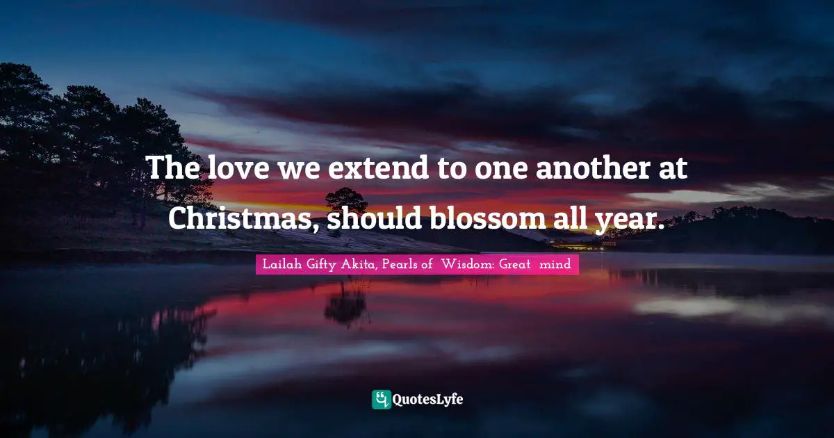 The love we extend to one another at Christmas, should blossom all year.