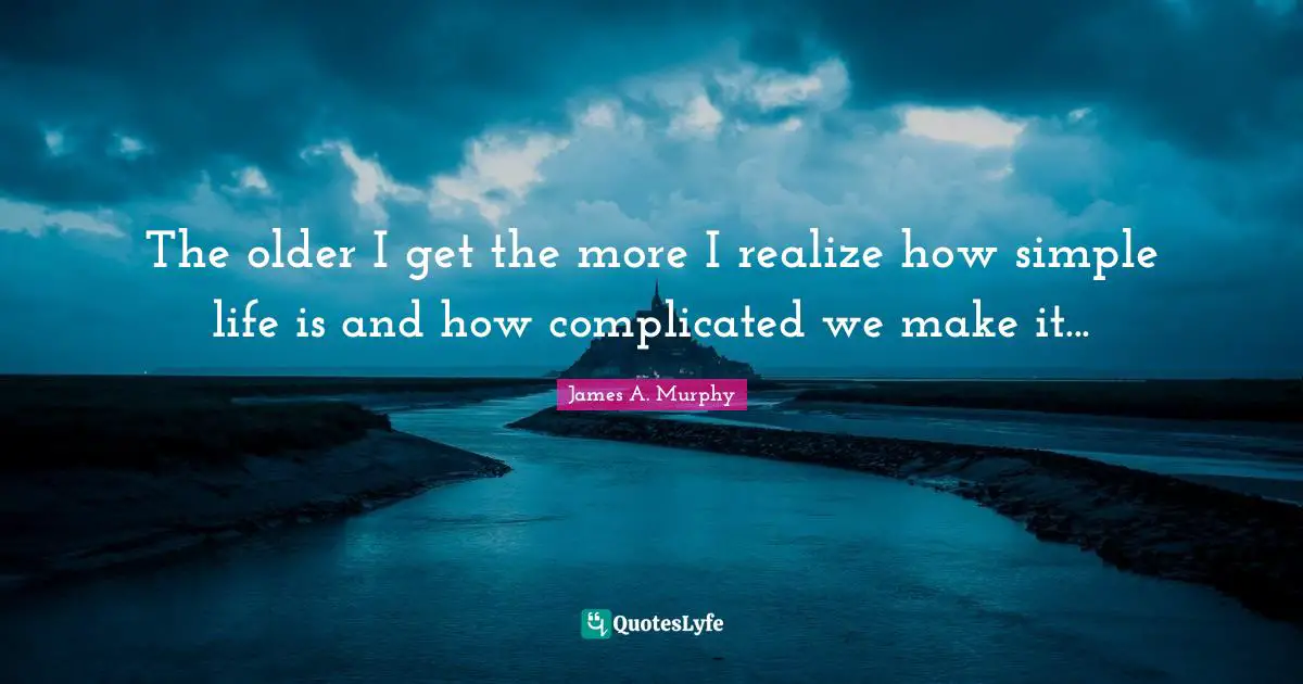 The older I get the more I realize how simple life is and how complicated we make it...