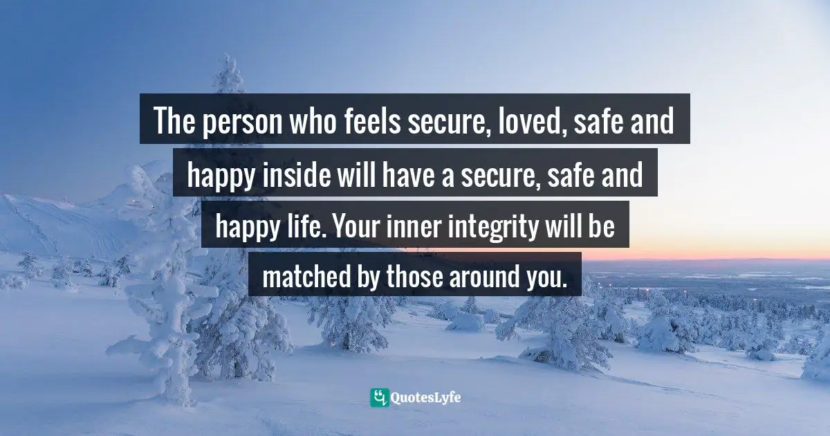 The person who feels secure, loved, safe and happy inside will have a secure, safe and happy life. Your inner integrity will be matched by those around you.