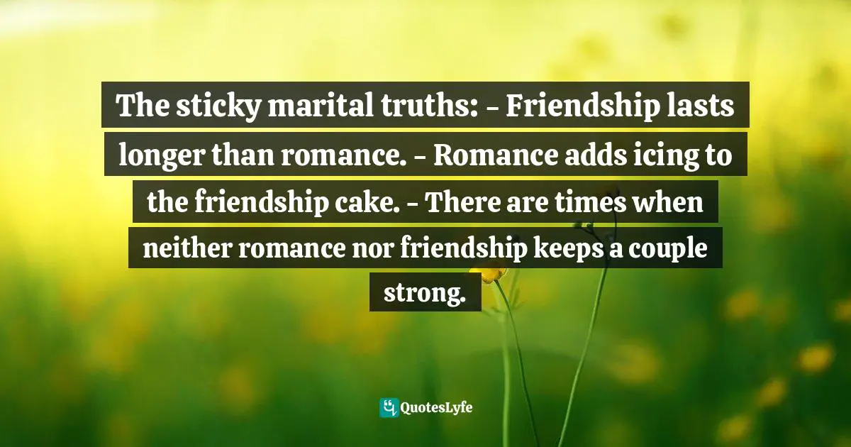 The sticky marital truths: - Friendship lasts longer than romance. - Romance adds icing to the friendship cake. - There are times when neither romance nor friendship keeps a couple strong.