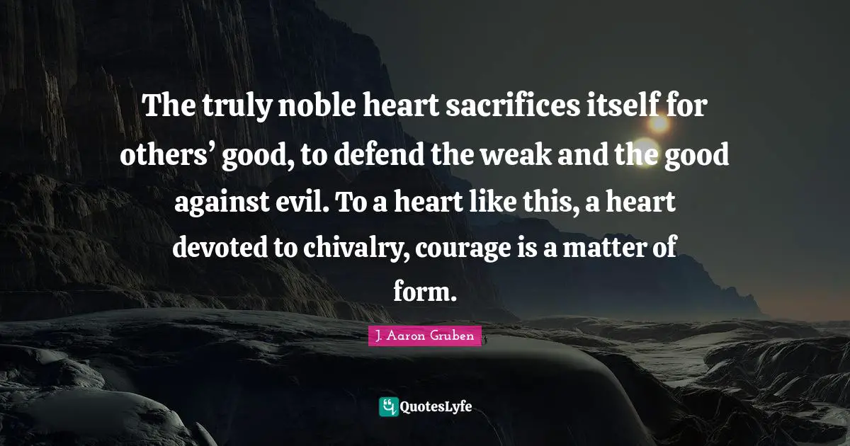 The truly noble heart sacrifices itself for others’ good, to defend the weak and the good against evil. To a heart like this, a heart devoted to chivalry, courage is a matter of form.
