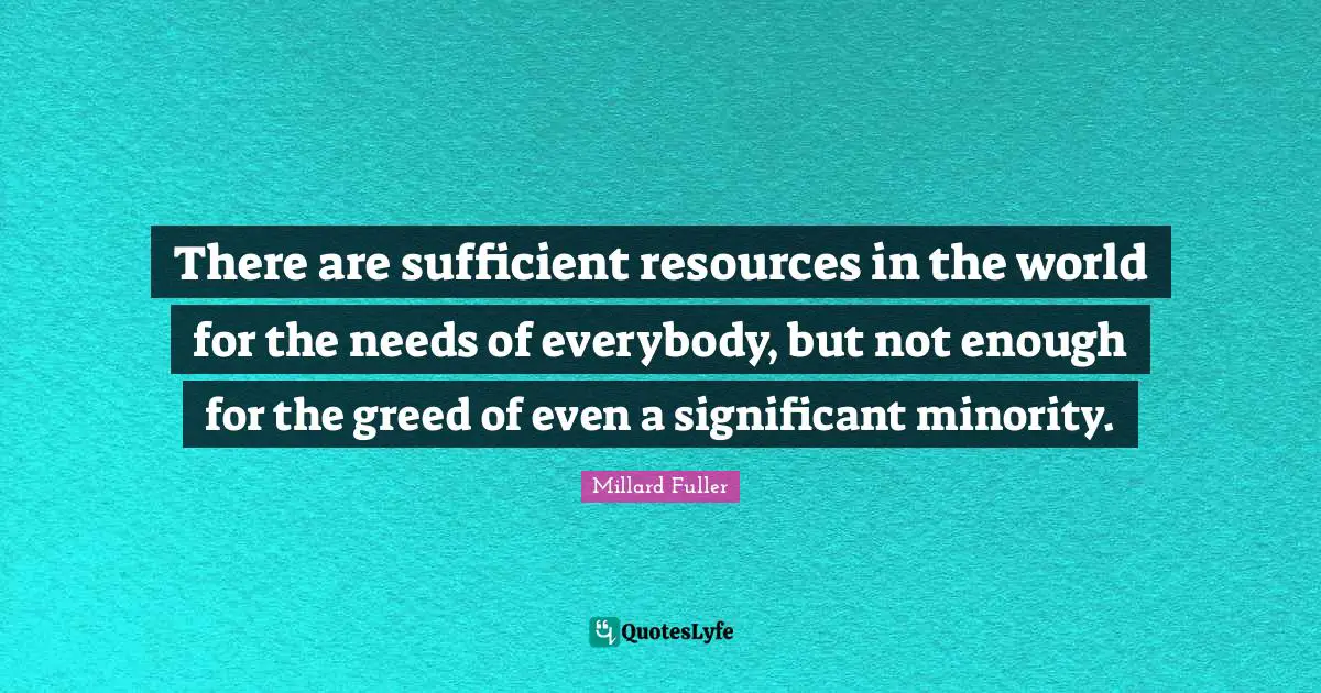 There are sufficient resources in the world for the needs of everybody, but not enough for the greed of even a significant minority.