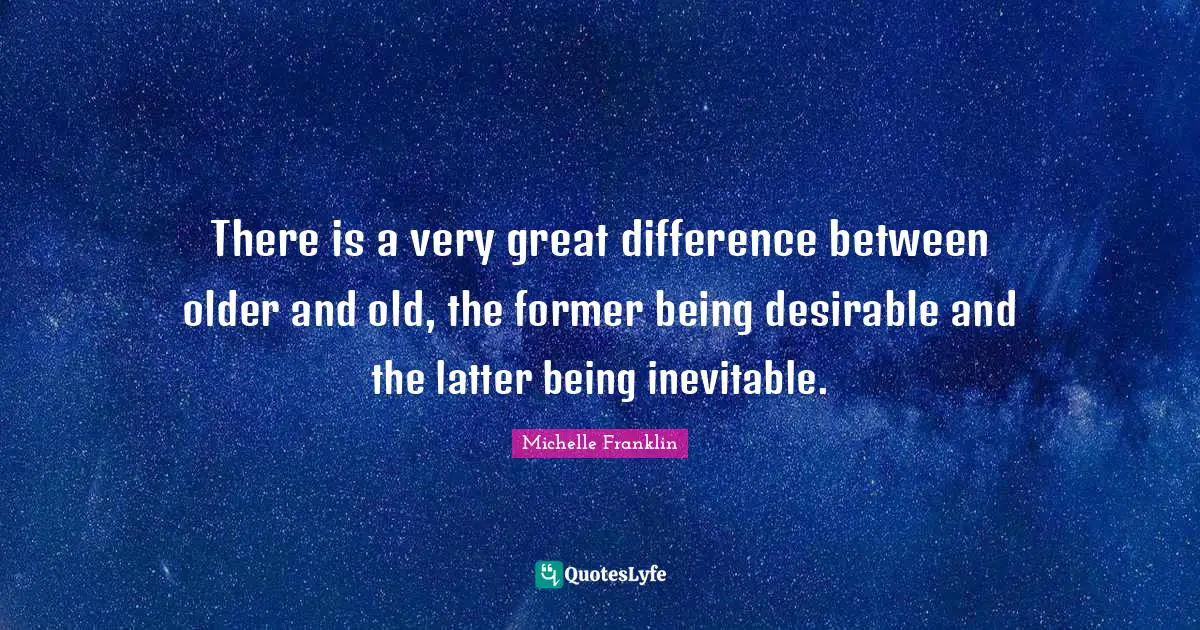 There is a very great difference between older and old, the former being desirable and the latter being inevitable.