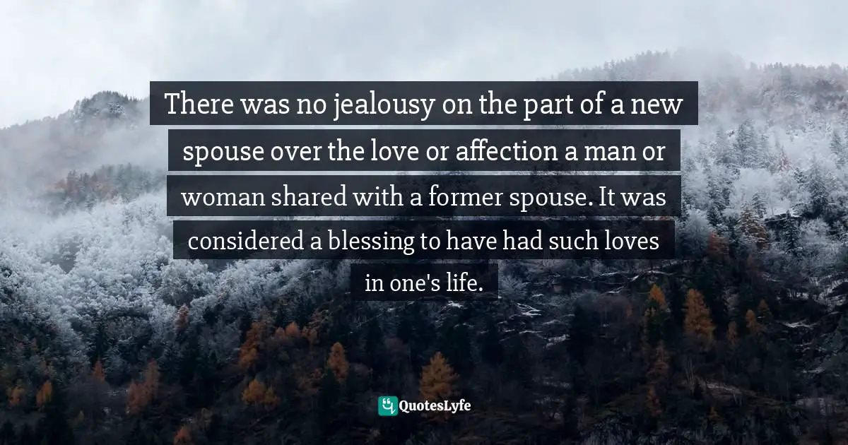 There was no jealousy on the part of a new spouse over the love or affection a man or woman shared with a former spouse. It was considered a blessing to have had such loves in one's life.