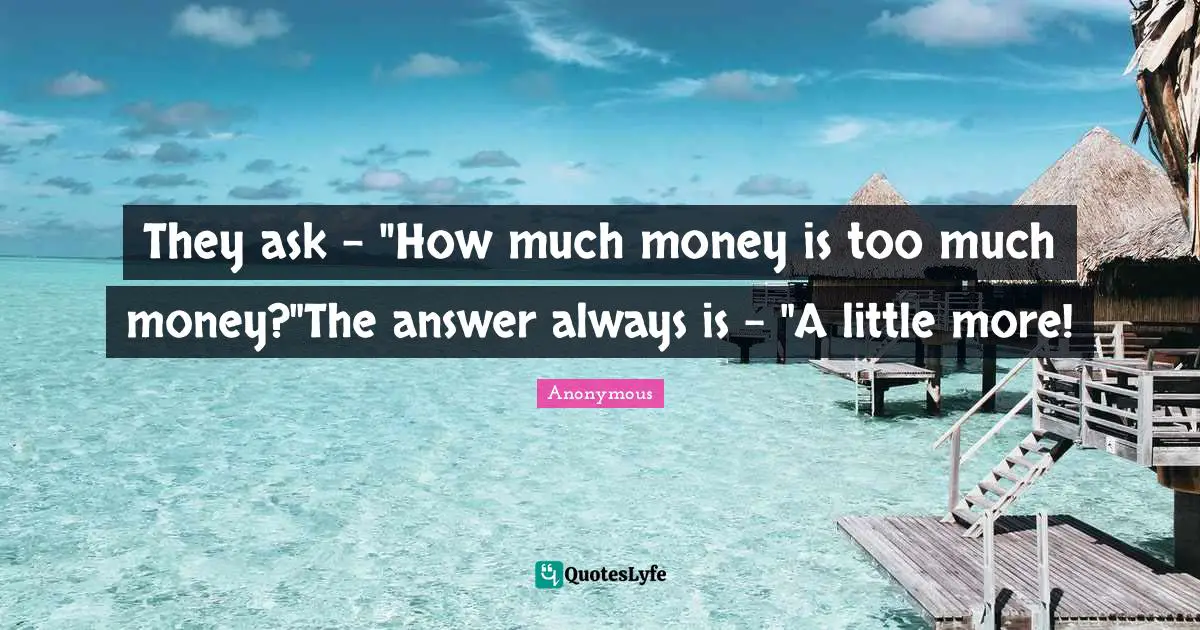 They ask - "How much money is too much money?"The answer always is - "A little more!
