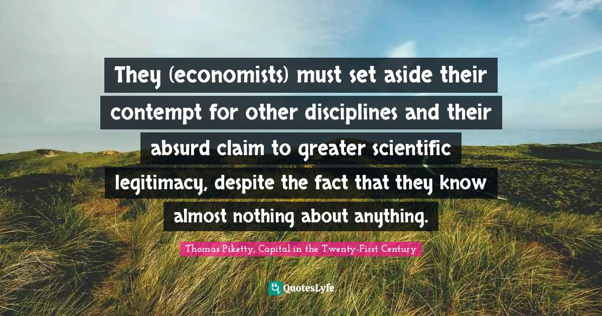 Thomas Piketty, Capital In The Twenty-First Century Quotes: "They (economists) must set aside their contempt for other disciplines and their absurd claim to greater scientific legitimacy, despite the fact that they know almost nothing about anything."